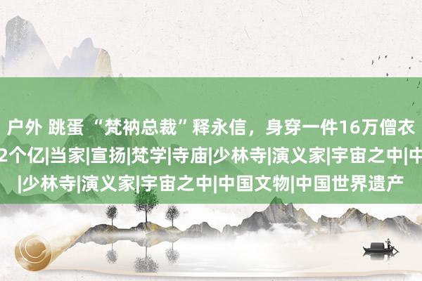 户外 跳蛋 “梵衲总裁”释永信，身穿一件16万僧衣，手持18家公司狂捞2个亿|当家|宣扬|梵学|寺庙|少林寺|演义家|宇宙之中|中国文物|中国世界遗产