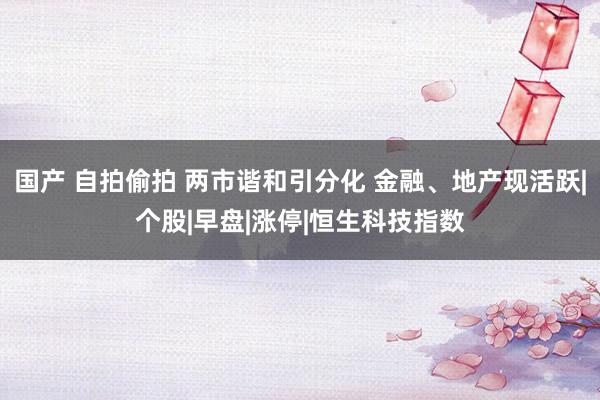 国产 自拍偷拍 两市谐和引分化 金融、地产现活跃|个股|早盘|涨停|恒生科技指数