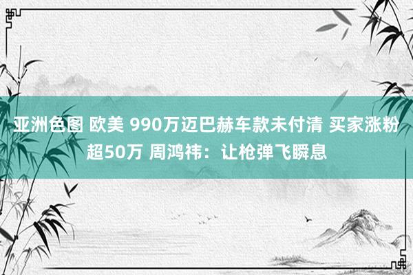 亚洲色图 欧美 990万迈巴赫车款未付清 买家涨粉超50万 周鸿祎：让枪弹飞瞬息