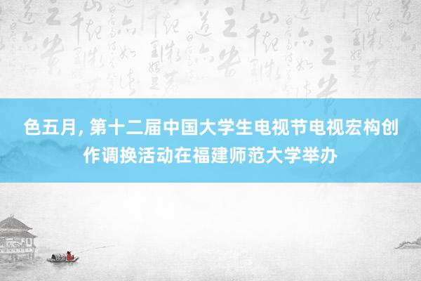 色五月， 第十二届中国大学生电视节电视宏构创作调换活动在福建师范大学举办