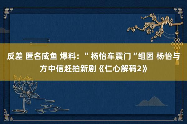 反差 匿名咸鱼 爆料：”杨怡车震门“组图 杨怡与方中信赶拍新剧《仁心解码2》