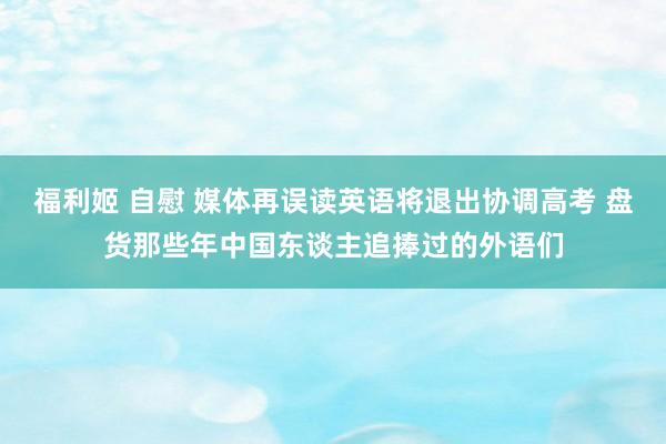 福利姬 自慰 媒体再误读英语将退出协调高考 盘货那些年中国东谈主追捧过的外语们