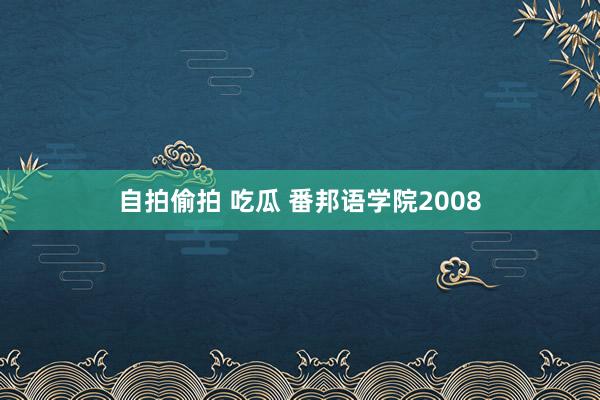 自拍偷拍 吃瓜 番邦语学院2008