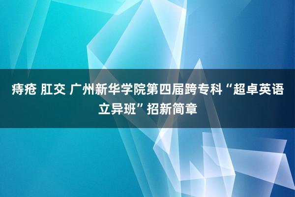 痔疮 肛交 广州新华学院第四届跨专科“超卓英语立异班”招新简章