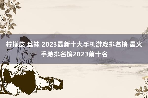 柠檬皮 丝袜 2023最新十大手机游戏排名榜 最火手游排名榜2023前十名